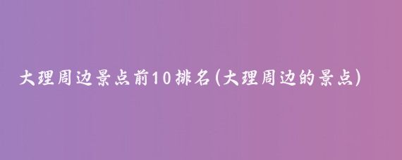 大理周边景点前10排名(大理周边的景点)