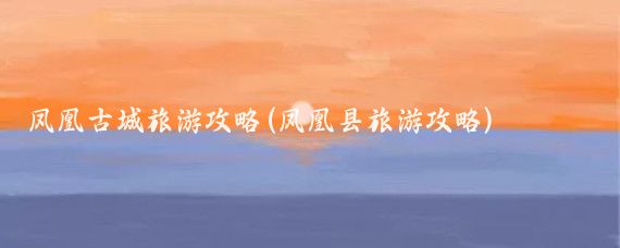 凤凰古城旅游攻略(凤凰县旅游攻略)
