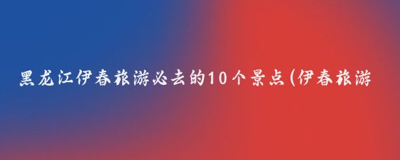 黑龙江伊春旅游必去的10个景点(伊春旅游必去景点大全)