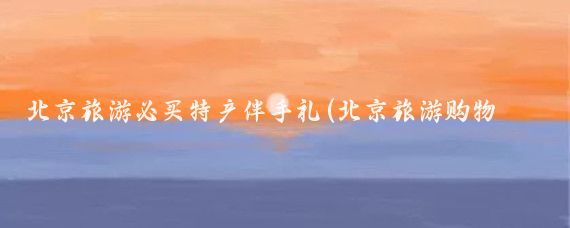 北京旅游必买特产伴手礼(北京旅游购物必买)