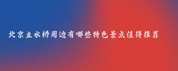 北京立水桥周边有哪些特色景点值得推荐(北京周边特色景点)