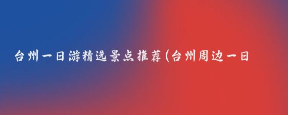 台州一日游精选景点推荐(台州周边一日游景点)