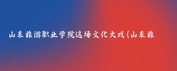 山东旅游职业学院这场文化大戏(山东旅游职业学院好吗)