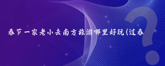 春节一家老小去南方旅游哪里好玩(过春节去哪里旅游好玩)