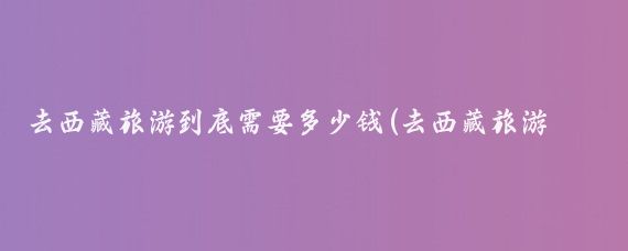去西藏旅游到底需要多少钱(去西藏旅游得多少钱)