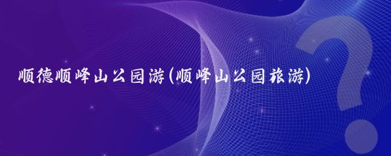 顺德顺峰山公园游(顺峰山公园旅游)