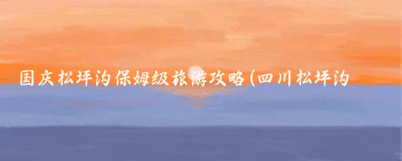 国庆松坪沟保姆级旅游攻略(四川松坪沟旅游攻略)