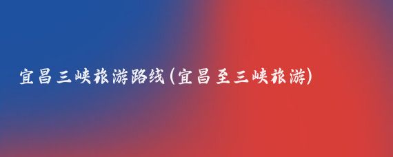 宜昌三峡旅游路线(宜昌至三峡旅游)