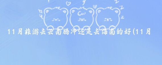 11月旅游去云南腾冲还是去海南的好(11月去哪国旅游好)