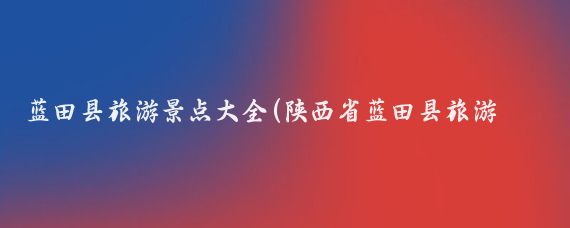 蓝田县旅游景点大全(陕西省蓝田县旅游景点)