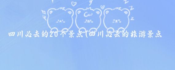 四川必去的20个景点(四川必去的旅游景点)