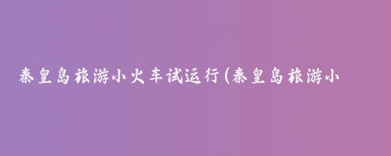 秦皇岛旅游小火车试运行(秦皇岛旅游小火车路线)