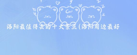 洛阳最值得去的十大景点(洛阳周边最好玩的景点)