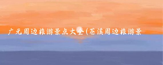 广元周边旅游景点大全(苍溪周边旅游景点大全)