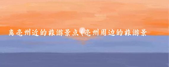 离亳州近的旅游景点(亳州周边的旅游景点)