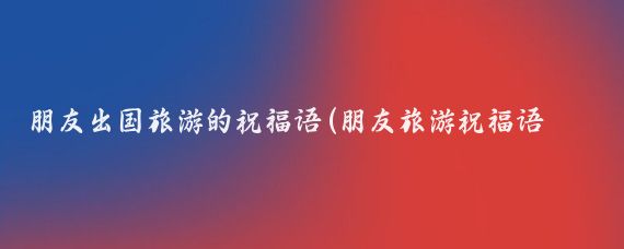 朋友出国旅游的祝福语(朋友旅游祝福语 短信)