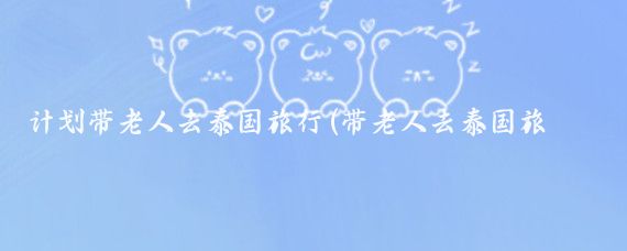 计划带老人去泰国旅行(带老人去泰国旅游)