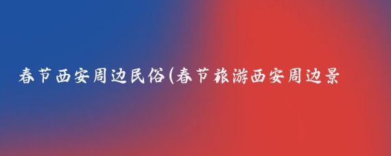 春节西安周边民俗(春节旅游西安周边景点)
