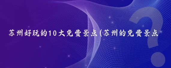 苏州好玩的10大免费景点(苏州的免费景点推荐)