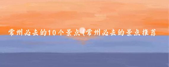 常州必去的10个景点(常州必去的景点推荐)