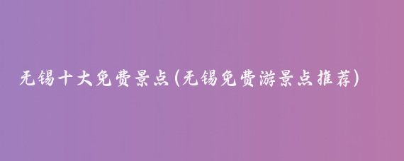 无锡十大免费景点(无锡免费游景点推荐)