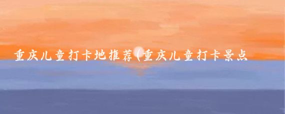 重庆儿童打卡地推荐(重庆儿童打卡景点推荐)