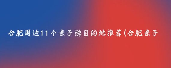 合肥周边11个亲子游目的地推荐(合肥亲子游景点推荐)