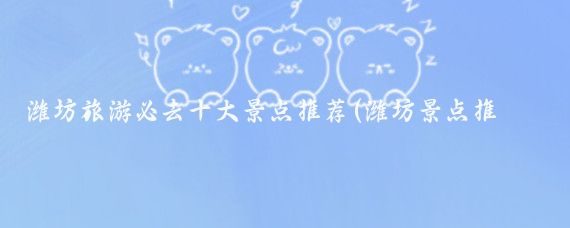 潍坊旅游必去十大景点推荐(潍坊景点推荐)