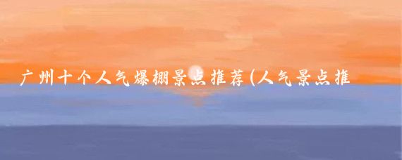 广州十个人气爆棚景点推荐(人气景点推荐)