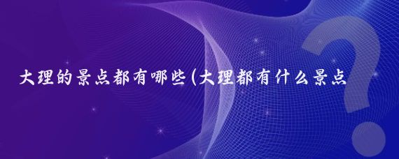 大理的景点都有哪些(大理都有什么景点推荐)