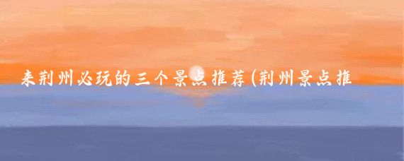 来荆州必玩的三个景点推荐(荆州景点推荐)