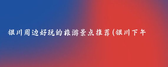 银川周边好玩的旅游景点推荐(银川下午好玩的景点推荐)
