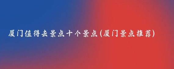 厦门值得去景点十个景点(厦门景点推荐)