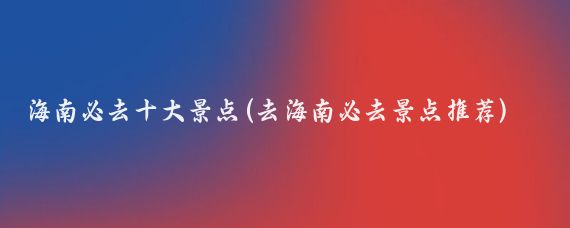 海南必去十大景点(去海南必去景点推荐)