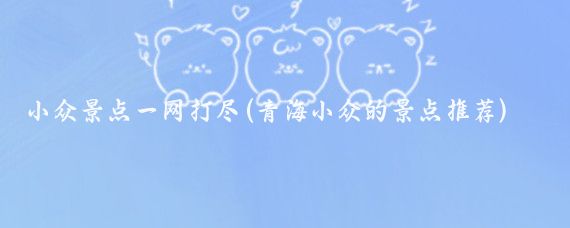 小众景点一网打尽(青海小众的景点推荐)