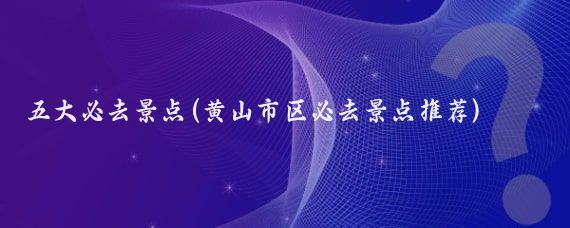 五大必去景点(黄山市区必去景点推荐)