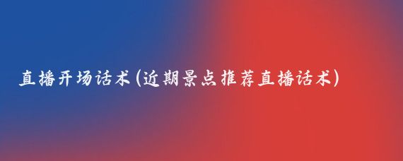 直播开场话术(近期景点推荐直播话术)