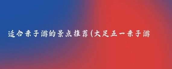 适合亲子游的景点推荐(大足五一亲子游推荐景点)