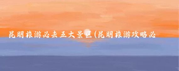 昆明旅游必去五大景区(昆明旅游攻略必去景点推荐)