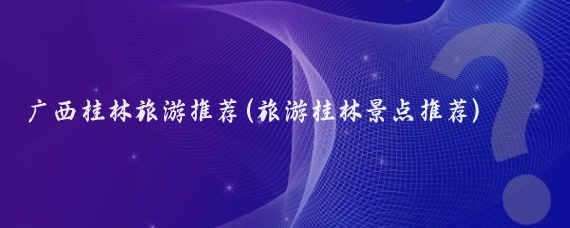 广西桂林旅游推荐(旅游桂林景点推荐)