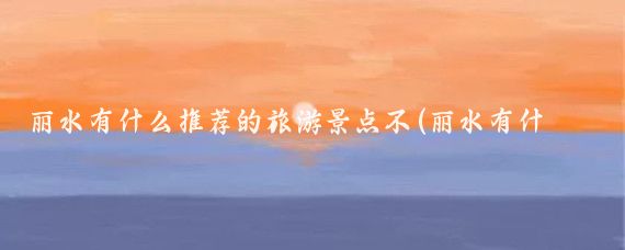 丽水有什么推荐的旅游景点不(丽水有什么景点推荐)