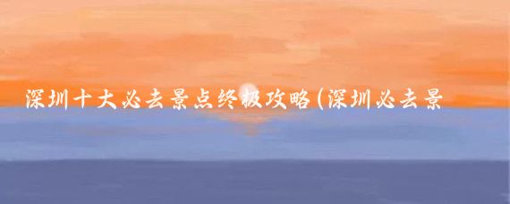 深圳十大必去景点终极攻略(深圳必去景点推荐)