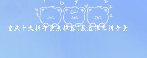 重庆十大抖音景点推荐(最近推荐抖音景点)