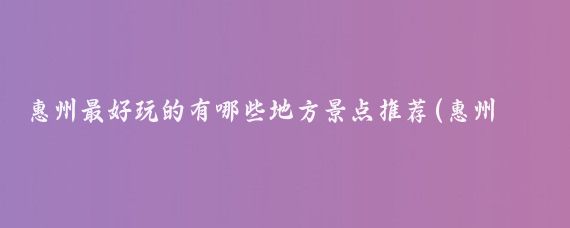 惠州最好玩的有哪些地方景点推荐(惠州哪里好玩的景点推荐)