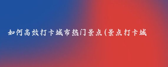 如何高效打卡城市热门景点(景点打卡城市推荐)