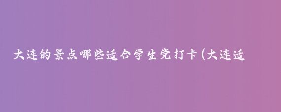 大连的景点哪些适合学生党打卡(大连适合学生的景点推荐)