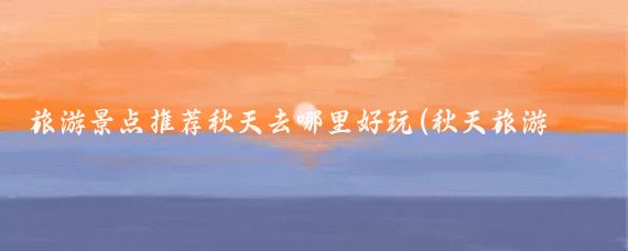 旅游景点推荐秋天去哪里好玩(秋天旅游景点推荐国内)