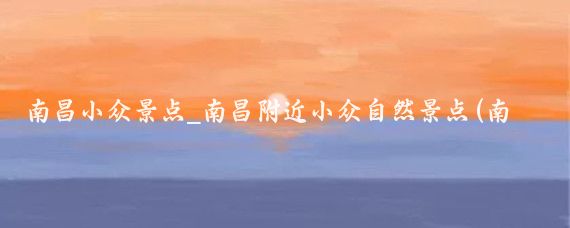 南昌小众景点_南昌附近小众自然景点(南昌小众红色景点推荐)