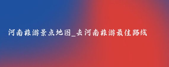 河南旅游景点地图_去河南旅游最佳路线图(河南旅游景点地图推荐)