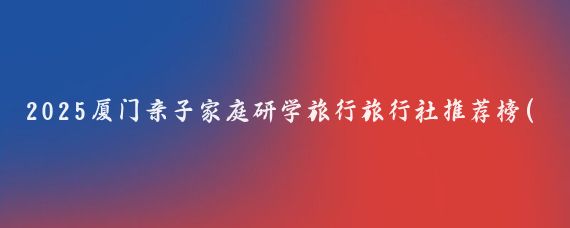 2025厦门亲子家庭研学旅行旅行社推荐榜(厦门研学旅行景点推荐)